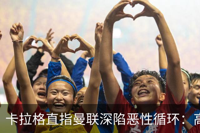 卡拉格直指曼联深陷恶性循环：高薪冗员难清理，砸钱无效难争欧冠